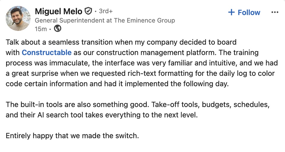 Miguel Melo, General Superintendent at The Eminence Group: Talk about a seamless transition when my company decided to board with Constructable as our construction management platform. The training process was immaculate, the interface was very familiar and intuitive, and we had a great surprise when we requested rich-text formatting for the daily log to color code certain information and had it implemented the following day. The built-in tools are also something good. Take-off tools, budgets, schedules, and their AI search tool takes everything to the next level. Entirely happy that we made the switch.